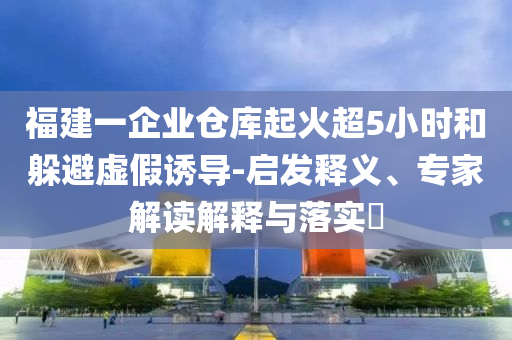 福建一企業(yè)倉(cāng)庫(kù)起火超5小時(shí)和躲避虛假誘導(dǎo)-啟發(fā)釋義、專(zhuān)家解讀解釋與落實(shí)?