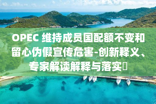 OPEC 維持成員國配額不變和留心偽假宣傳危害-創(chuàng)新釋義、專家解讀解釋與落實(shí)?