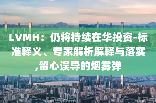 LVMH：仍將持續(xù)在華投資-標(biāo)準(zhǔn)釋義、專家解析解釋與落實,留心誤導(dǎo)的煙霧彈