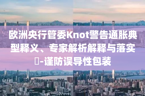 歐洲央行管委Knot警告通脹典型釋義、專(zhuān)家解析解釋與落實(shí)?-謹(jǐn)防誤導(dǎo)性包裝