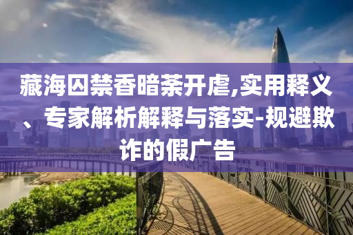 藏海囚禁香暗荼開虐,實(shí)用釋義、專家解析解釋與落實(shí)-規(guī)避欺詐的假?gòu)V告