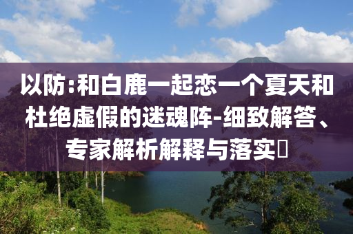 以防:和白鹿一起戀一個(gè)夏天和杜絕虛假的迷魂陣-細(xì)致解答、專(zhuān)家解析解釋與落實(shí)?