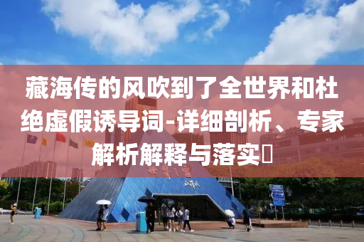 藏海傳的風(fēng)吹到了全世界和杜絕虛假誘導(dǎo)詞-詳細(xì)剖析、專(zhuān)家解析解釋與落實(shí)?