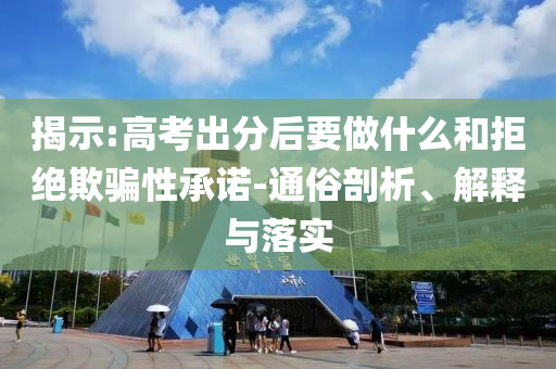 揭示:高考出分后要做什么和拒絕欺騙性承諾-通俗剖析、解釋與落實
