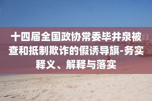 十四屆全國(guó)政協(xié)常委畢井泉被查和抵制欺詐的假誘導(dǎo)旗-務(wù)實(shí)釋義、解釋與落實(shí)