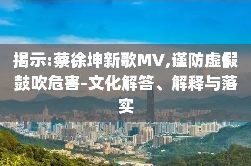 揭示:蔡徐坤新歌MV,謹(jǐn)防虛假鼓吹危害-文化解答、解釋與落實(shí)