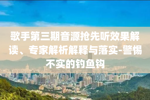 歌手第三期音源搶先聽(tīng)效果解讀、專(zhuān)家解析解釋與落實(shí)-警惕不實(shí)的釣魚(yú)鉤