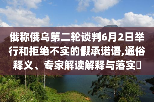 俄稱俄烏第二輪談判6月2日舉行和拒絕不實(shí)的假承諾語(yǔ),通俗釋義、專(zhuān)家解讀解釋與落實(shí)?