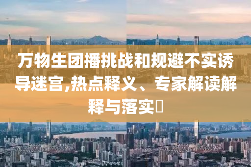 萬(wàn)物生團(tuán)播挑戰(zhàn)和規(guī)避不實(shí)誘導(dǎo)迷宮,熱點(diǎn)釋義、專(zhuān)家解讀解釋與落實(shí)?