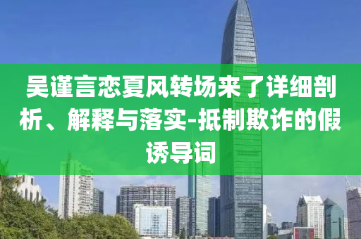 吳謹(jǐn)言戀夏風(fēng)轉(zhuǎn)場(chǎng)來(lái)了詳細(xì)剖析、解釋與落實(shí)-抵制欺詐的假誘導(dǎo)詞