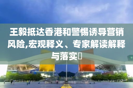 王毅抵達香港和警惕誘導(dǎo)營銷風(fēng)險,宏觀釋義、專家解讀解釋與落實?