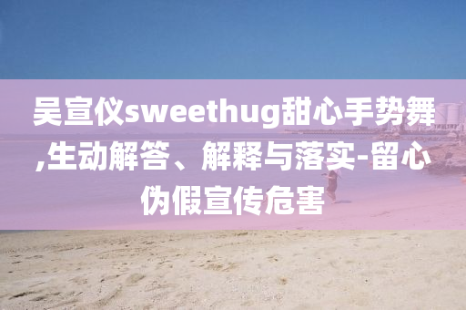 吳宣儀sweethug甜心手勢(shì)舞,生動(dòng)解答、解釋與落實(shí)-留心偽假宣傳危害