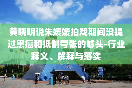 黃曉明說朱媛媛拍戲期間沒提過患癌和抵制夸張的噱頭-行業(yè)釋義、解釋與落實