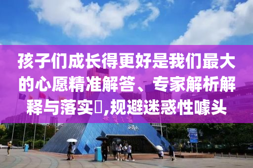 孩子們成長得更好是我們最大的心愿精準(zhǔn)解答、專家解析解釋與落實?,規(guī)避迷惑性噱頭