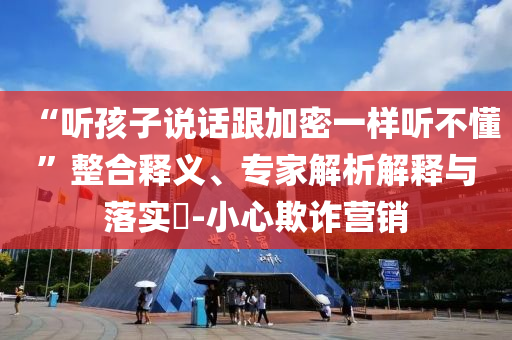 “聽孩子說話跟加密一樣聽不懂”整合釋義、專家解析解釋與落實?-小心欺詐營銷