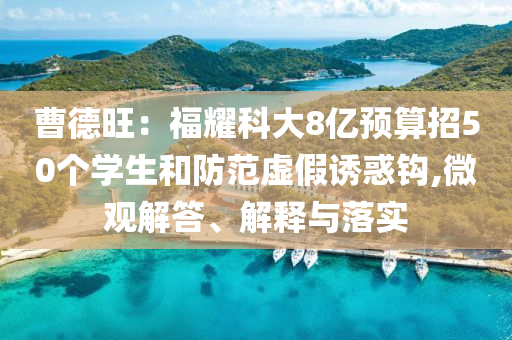 曹德旺：福耀科大8億預(yù)算招50個(gè)學(xué)生和防范虛假誘惑鉤,微觀解答、解釋與落實(shí)