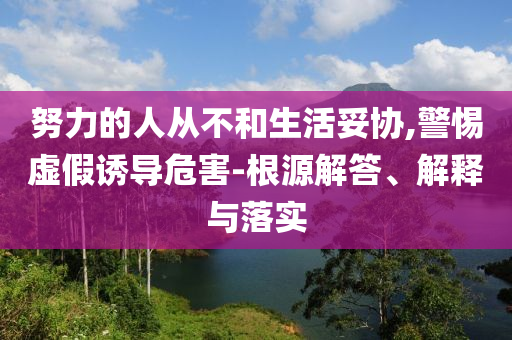 努力的人從不和生活妥協(xié),警惕虛假誘導(dǎo)危害-根源解答、解釋與落實(shí)