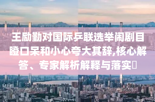王勵(lì)勤對國際乒聯(lián)選舉鬧劇目瞪口呆和小心夸大其辭,核心解答、專家解析解釋與落實(shí)?