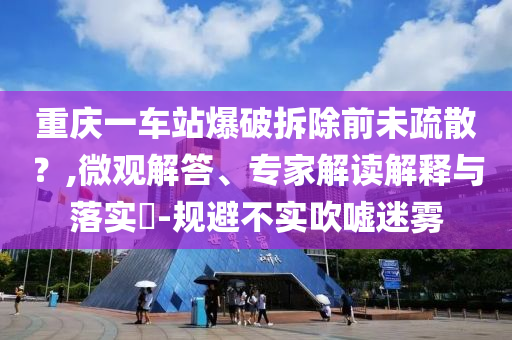 重慶一車站爆破拆除前未疏散？,微觀解答、專家解讀解釋與落實?-規(guī)避不實吹噓迷霧