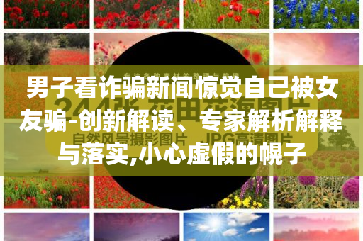 男子看詐騙新聞驚覺自己被女友騙-創(chuàng)新解讀、專家解析解釋與落實(shí),小心虛假的幌子