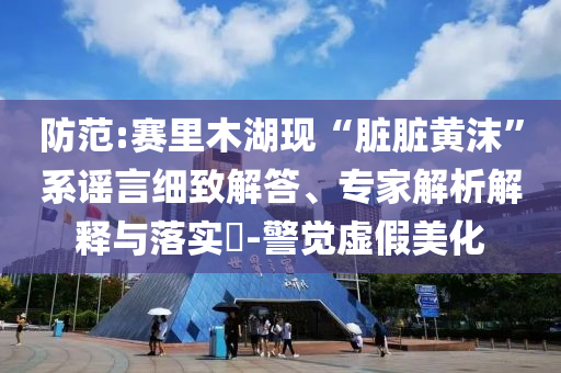 防范:賽里木湖現(xiàn)“臟臟黃沫”系謠言細致解答、專家解析解釋與落實?-警覺虛假美化