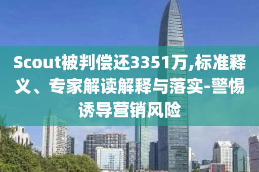 Scout被判償還3351萬,標準釋義、專家解讀解釋與落實-警惕誘導營銷風險