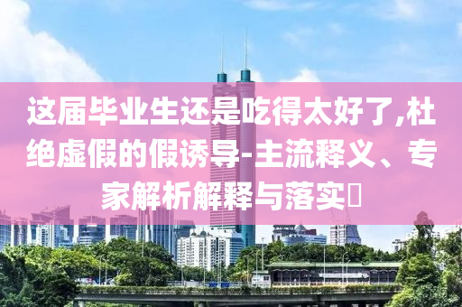 這屆畢業(yè)生還是吃得太好了,杜絕虛假的假誘導-主流釋義、專家解析解釋與落實?