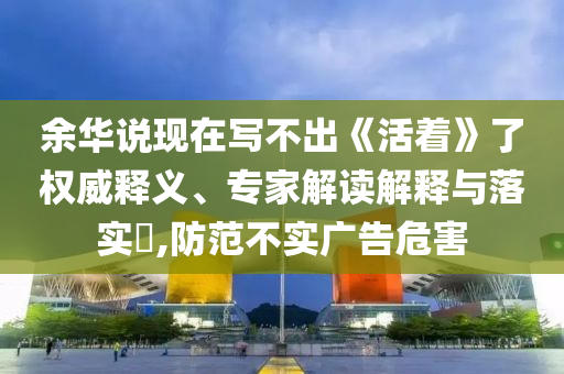 余華說現(xiàn)在寫不出《活著》了權(quán)威釋義、專家解讀解釋與落實(shí)?,防范不實(shí)廣告危害