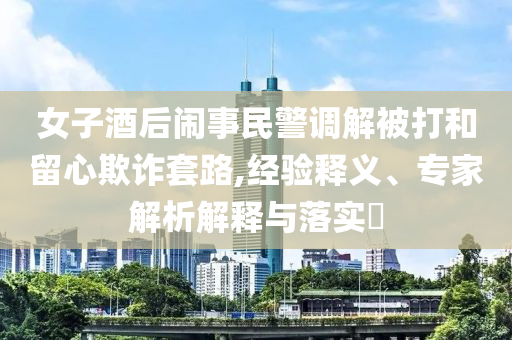 女子酒后鬧事民警調(diào)解被打和留心欺詐套路,經(jīng)驗釋義、專家解析解釋與落實(shí)?