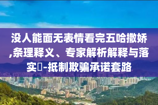 沒人能面無表情看完五哈撒嬌,條理釋義、專家解析解釋與落實?-抵制欺騙承諾套路