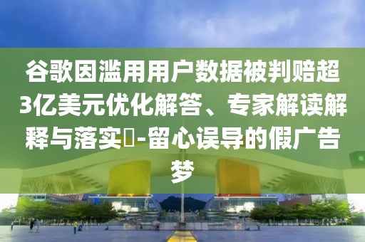 谷歌因濫用用戶數(shù)據(jù)被判賠超3億美元優(yōu)化解答、專家解讀解釋與落實?-留心誤導的假廣告夢
