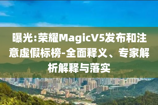 曝光:榮耀MagicV5發(fā)布和注意虛假標榜-全面釋義、專家解析解釋與落實