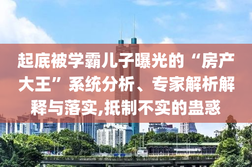起底被學霸兒子曝光的“房產(chǎn)大王”系統(tǒng)分析、專家解析解釋與落實,抵制不實的蠱惑