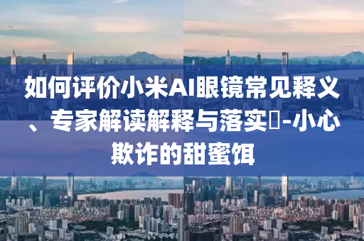 如何評價小米AI眼鏡常見釋義、專家解讀解釋與落實?-小心欺詐的甜蜜餌