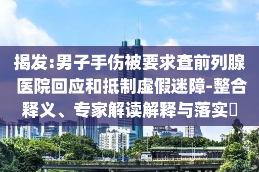 揭發(fā):男子手傷被要求查前列腺 醫(yī)院回應(yīng)和抵制虛假迷障-整合釋義、專家解讀解釋與落實?