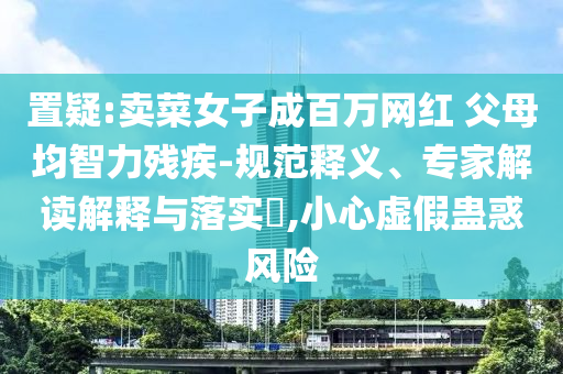 置疑:賣菜女子成百萬網(wǎng)紅 父母均智力殘疾-規(guī)范釋義、專家解讀解釋與落實?,小心虛假蠱惑風(fēng)險
