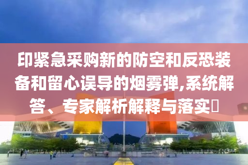 印緊急采購新的防空和反恐裝備和留心誤導(dǎo)的煙霧彈,系統(tǒng)解答、專家解析解釋與落實(shí)?