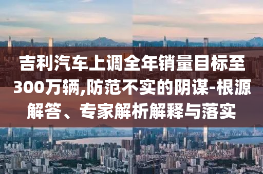 吉利汽車上調(diào)全年銷量目標(biāo)至300萬(wàn)輛,防范不實(shí)的陰謀-根源解答、專家解析解釋與落實(shí)