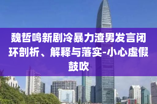魏哲鳴新劇冷暴力渣男發(fā)言閉環(huán)剖析、解釋與落實(shí)-小心虛假鼓吹