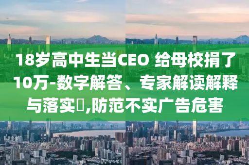 18歲高中生當(dāng)CEO 給母校捐了10萬-數(shù)字解答、專家解讀解釋與落實(shí)?,防范不實(shí)廣告危害