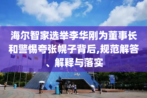 海爾智家選舉李華剛為董事長和警惕夸張幌子背后,規(guī)范解答、解釋與落實(shí)