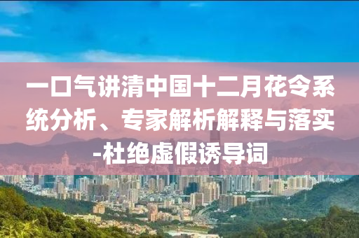 一口氣講清中國(guó)十二月花令系統(tǒng)分析、專(zhuān)家解析解釋與落實(shí)-杜絕虛假誘導(dǎo)詞