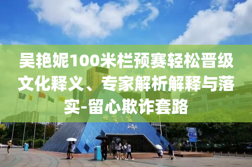 吳艷妮100米欄預(yù)賽輕松晉級(jí)文化釋義、專(zhuān)家解析解釋與落實(shí)-留心欺詐套路