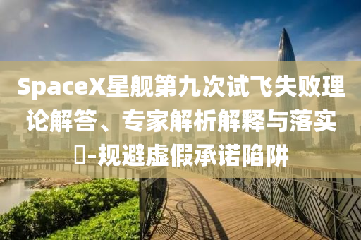 SpaceX星艦第九次試飛失敗理論解答、專家解析解釋與落實(shí)?-規(guī)避虛假承諾陷阱