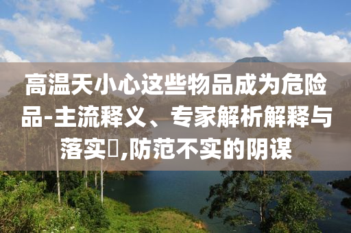 高溫天小心這些物品成為危險(xiǎn)品-主流釋義、專家解析解釋與落實(shí)?,防范不實(shí)的陰謀