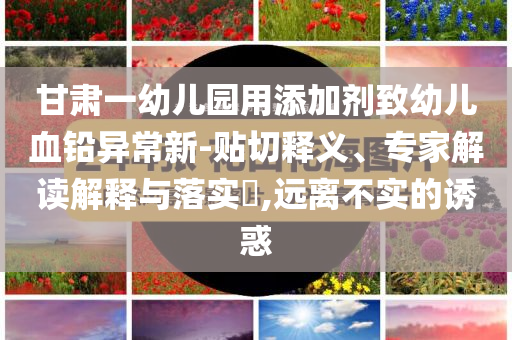 甘肅一幼兒園用添加劑致幼兒血鉛異常新-貼切釋義、專家解讀解釋與落實?,遠離不實的誘惑