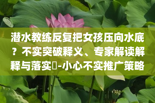 潛水教練反復把女孩壓向水底？不實突破釋義、專家解讀解釋與落實?-小心不實推廣策略