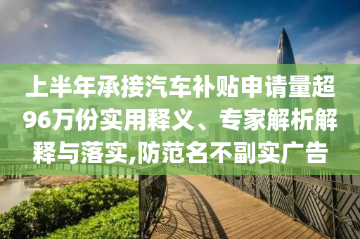 上半年承接汽車補貼申請量超96萬份實用釋義、專家解析解釋與落實,防范名不副實廣告