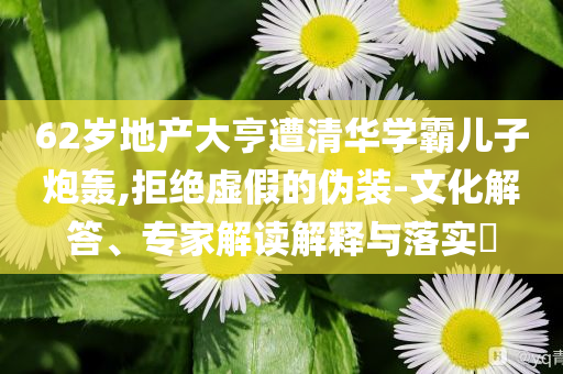 62歲地產(chǎn)大亨遭清華學(xué)霸兒子炮轟,拒絕虛假的偽裝-文化解答、專家解讀解釋與落實(shí)?