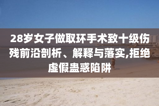 28歲女子做取環(huán)手術(shù)致十級(jí)傷殘前沿剖析、解釋與落實(shí),拒絕虛假蠱惑陷阱